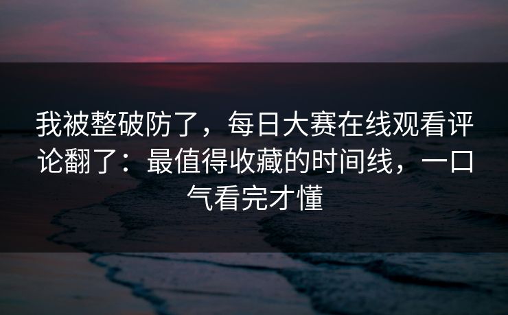我被整破防了，每日大赛在线观看评论翻了：最值得收藏的时间线，一口气看完才懂