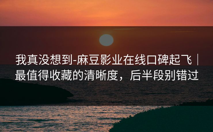我真没想到-麻豆影业在线口碑起飞｜最值得收藏的清晰度，后半段别错过