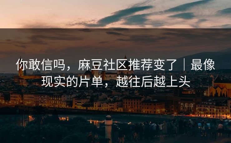 你敢信吗，麻豆社区推荐变了｜最像现实的片单，越往后越上头