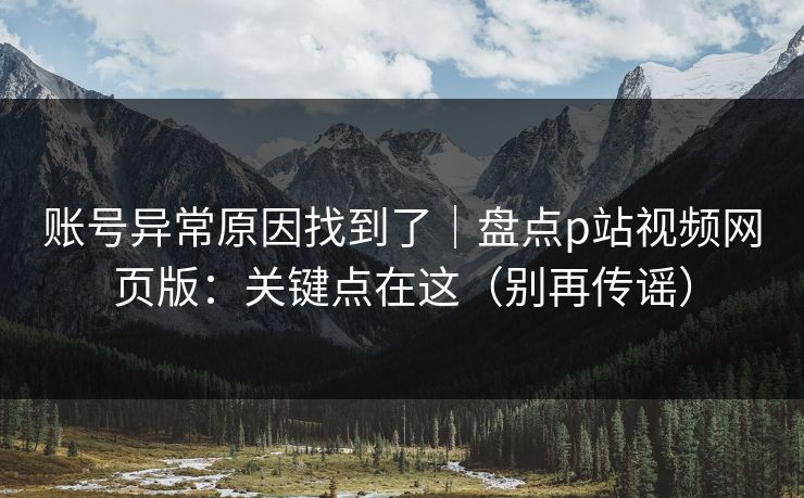 账号异常原因找到了｜盘点p站视频网页版：关键点在这（别再传谣）