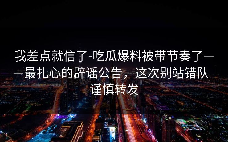 我差点就信了-吃瓜爆料被带节奏了——最扎心的辟谣公告，这次别站错队｜谨慎转发