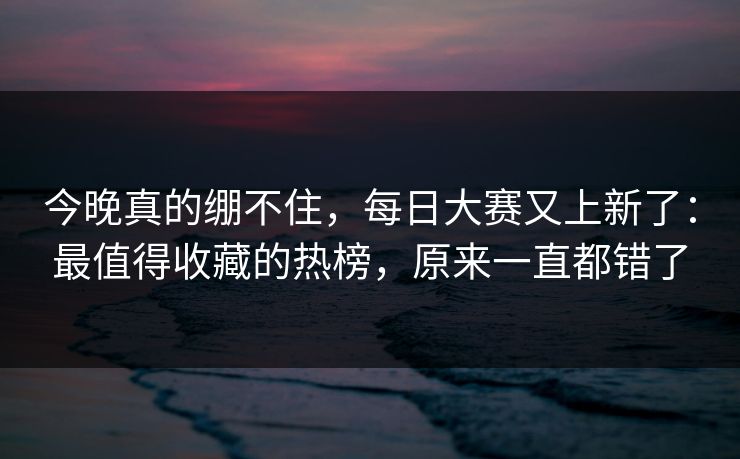 今晚真的绷不住，每日大赛又上新了：最值得收藏的热榜，原来一直都错了