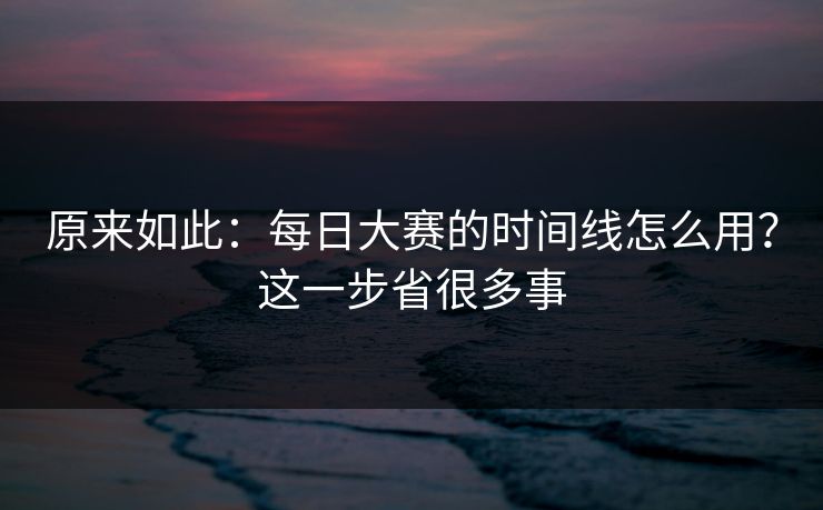 原来如此：每日大赛的时间线怎么用？这一步省很多事