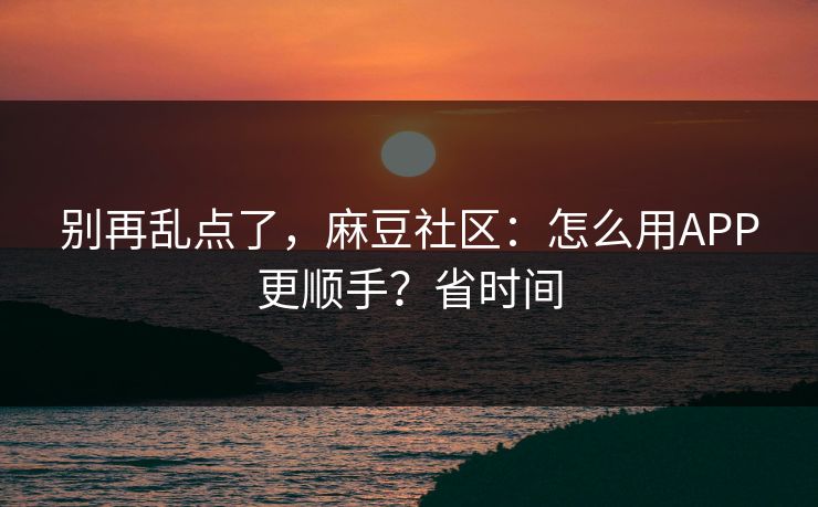 别再乱点了，麻豆社区：怎么用APP更顺手？省时间