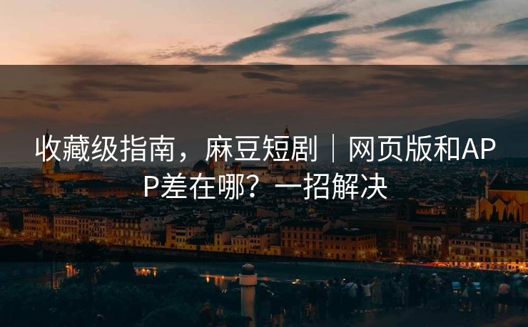 收藏级指南，麻豆短剧｜网页版和APP差在哪？一招解决