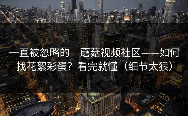 一直被忽略的｜蘑菇视频社区——如何找花絮彩蛋？看完就懂（细节太狠）