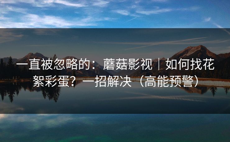 一直被忽略的：蘑菇影视｜如何找花絮彩蛋？一招解决（高能预警）
