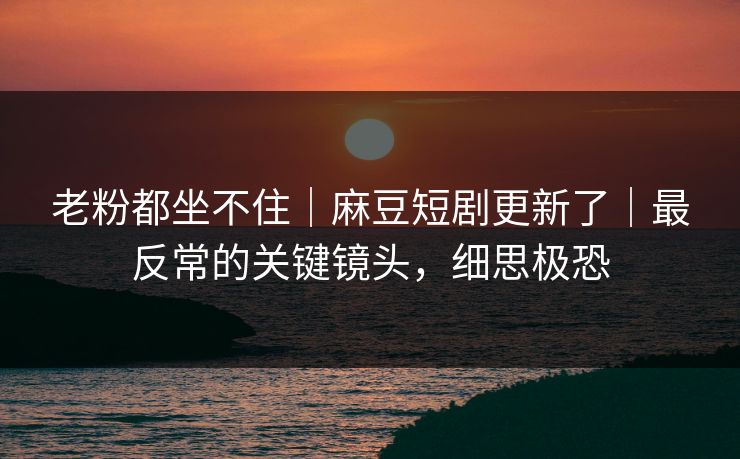 老粉都坐不住｜麻豆短剧更新了｜最反常的关键镜头，细思极恐