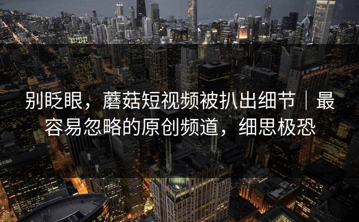 别眨眼，蘑菇短视频被扒出细节｜最容易忽略的原创频道，细思极恐