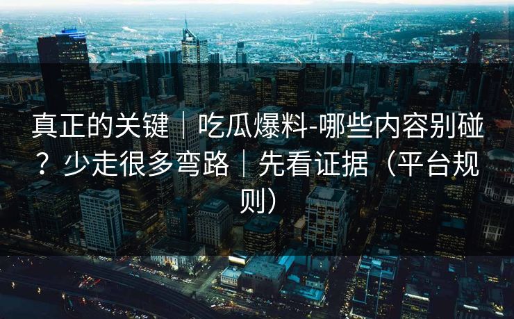 真正的关键｜吃瓜爆料-哪些内容别碰？少走很多弯路｜先看证据（平台规则）