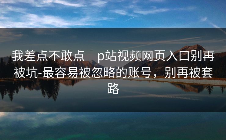 我差点不敢点｜p站视频网页入口别再被坑-最容易被忽略的账号，别再被套路