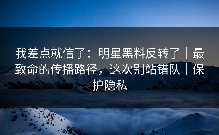 我差点就信了：明星黑料反转了｜最致命的传播路径，这次别站错队｜保护隐私