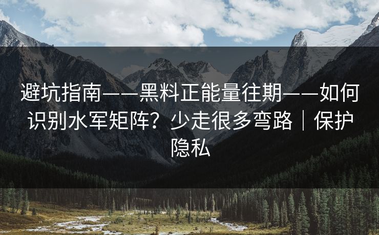 避坑指南——黑料正能量往期——如何识别水军矩阵？少走很多弯路｜保护隐私