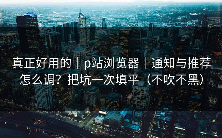 真正好用的｜p站浏览器｜通知与推荐怎么调？把坑一次填平（不吹不黑）