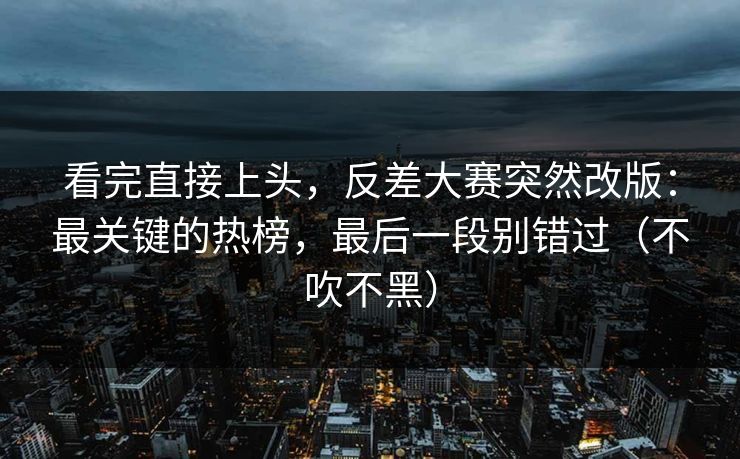 看完直接上头，反差大赛突然改版：最关键的热榜，最后一段别错过（不吹不黑）