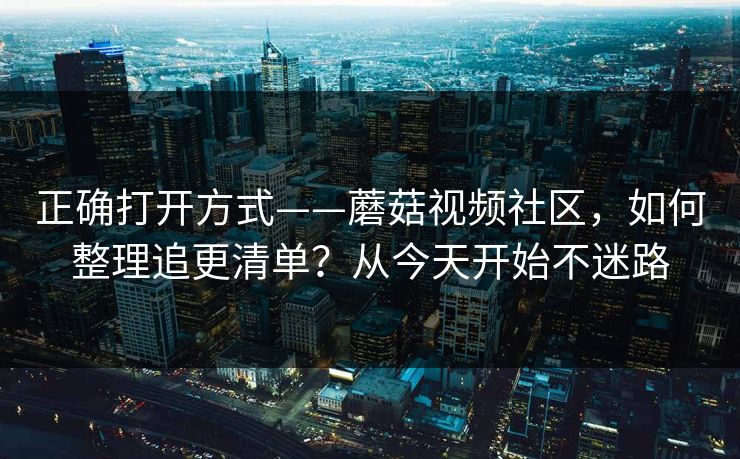 正确打开方式——蘑菇视频社区，如何整理追更清单？从今天开始不迷路
