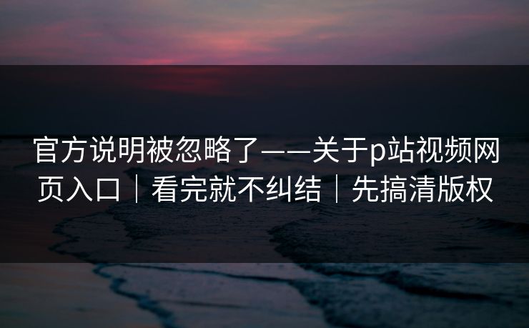 官方说明被忽略了——关于p站视频网页入口｜看完就不纠结｜先搞清版权