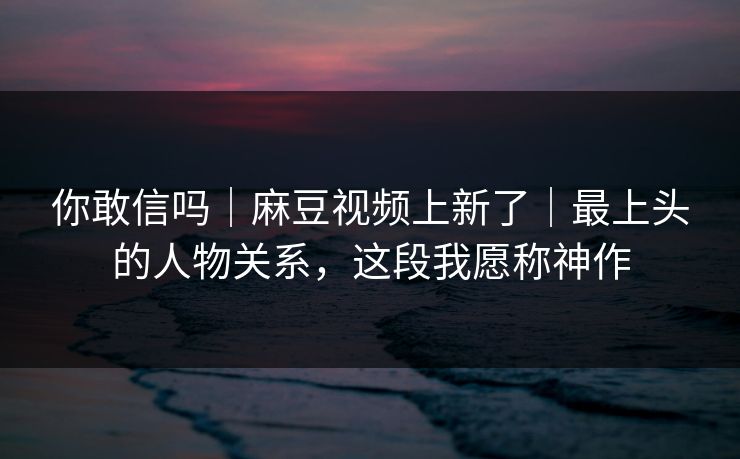 你敢信吗｜麻豆视频上新了｜最上头的人物关系，这段我愿称神作