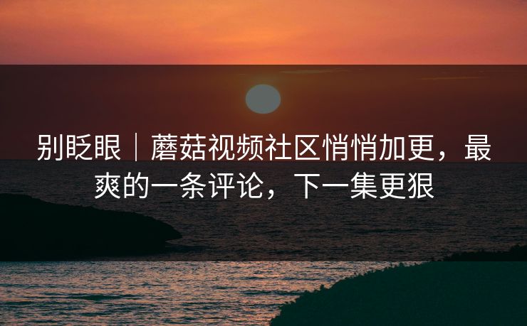 别眨眼｜蘑菇视频社区悄悄加更，最爽的一条评论，下一集更狠