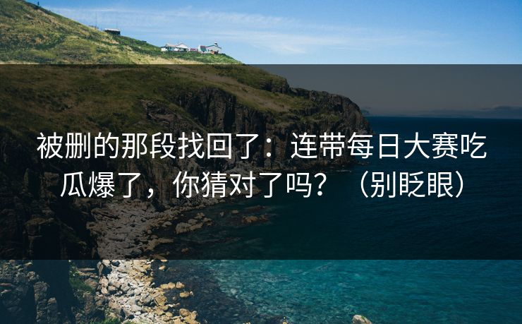 被删的那段找回了：连带每日大赛吃瓜爆了，你猜对了吗？（别眨眼）