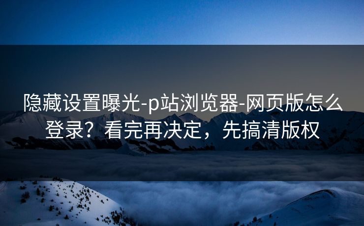 隐藏设置曝光-p站浏览器-网页版怎么登录？看完再决定，先搞清版权