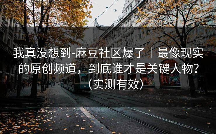 我真没想到-麻豆社区爆了｜最像现实的原创频道，到底谁才是关键人物？（实测有效）