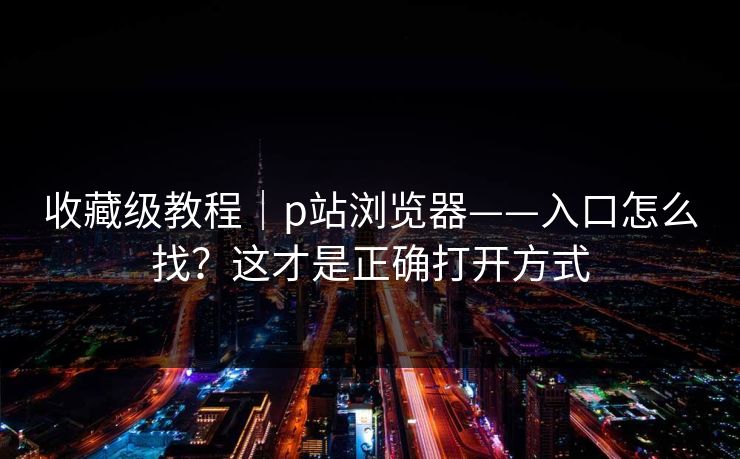 收藏级教程｜p站浏览器——入口怎么找？这才是正确打开方式