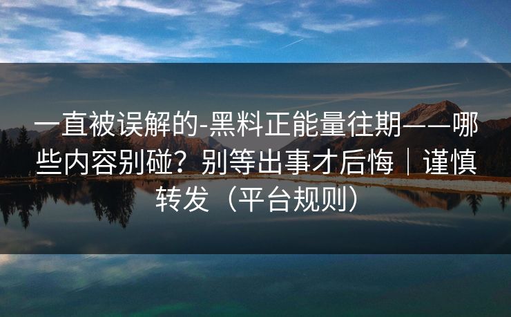 一直被误解的-黑料正能量往期——哪些内容别碰？别等出事才后悔｜谨慎转发（平台规则）