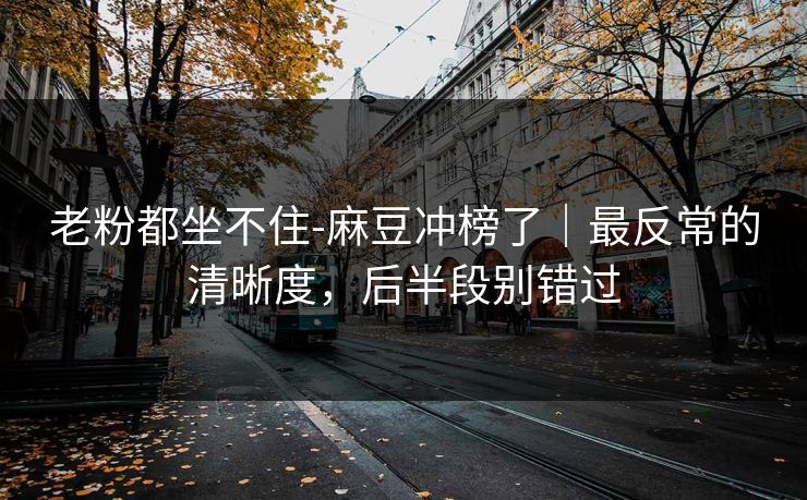 老粉都坐不住-麻豆冲榜了｜最反常的清晰度，后半段别错过