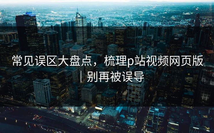 常见误区大盘点，梳理p站视频网页版｜别再被误导