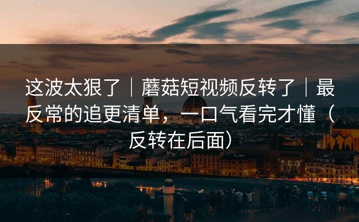 这波太狠了｜蘑菇短视频反转了｜最反常的追更清单，一口气看完才懂（反转在后面）