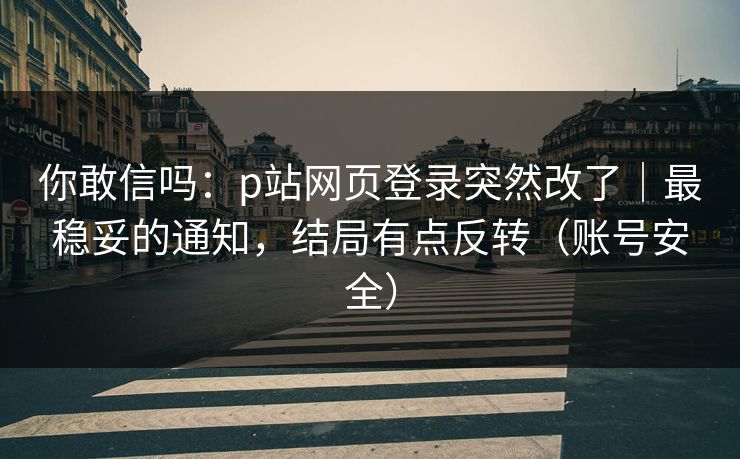 你敢信吗：p站网页登录突然改了｜最稳妥的通知，结局有点反转（账号安全）