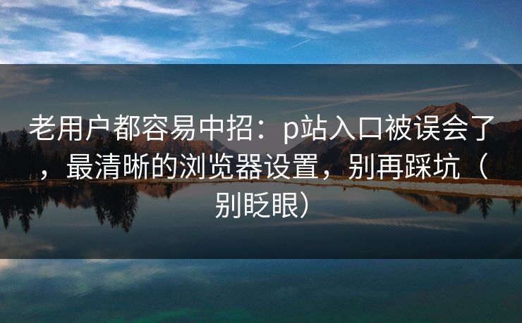 老用户都容易中招：p站入口被误会了，最清晰的浏览器设置，别再踩坑（别眨眼）