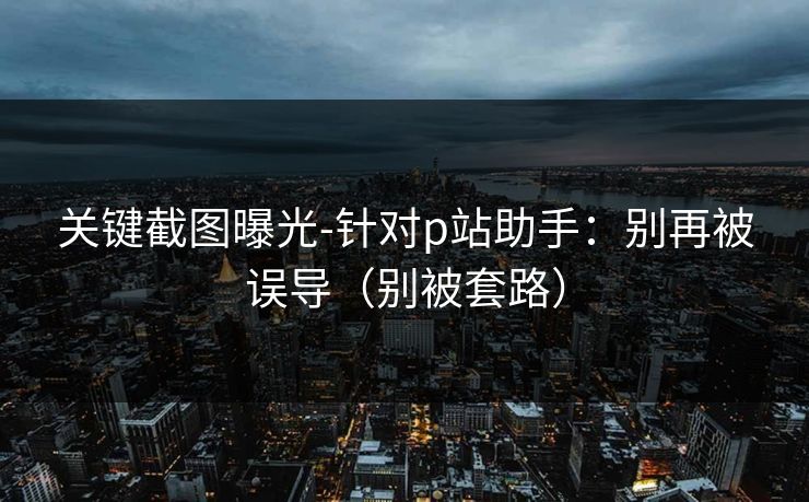 关键截图曝光-针对p站助手：别再被误导（别被套路）