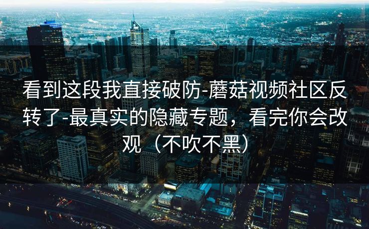看到这段我直接破防-蘑菇视频社区反转了-最真实的隐藏专题，看完你会改观（不吹不黑）