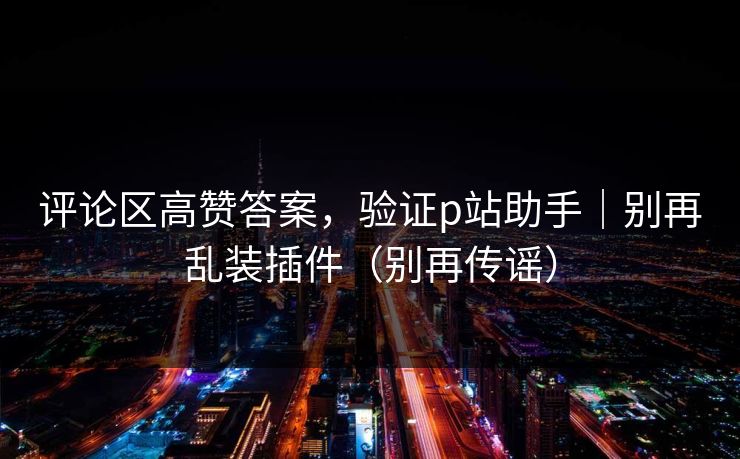 评论区高赞答案，验证p站助手｜别再乱装插件（别再传谣）