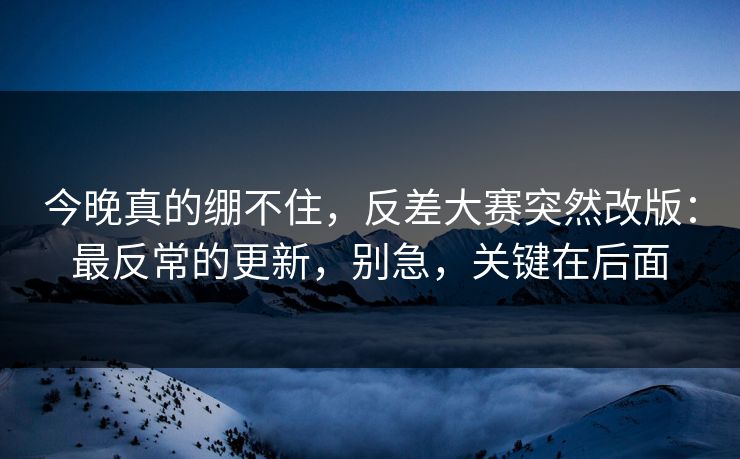 今晚真的绷不住，反差大赛突然改版：最反常的更新，别急，关键在后面