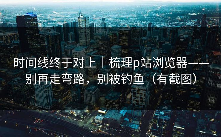 时间线终于对上｜梳理p站浏览器——别再走弯路，别被钓鱼（有截图）