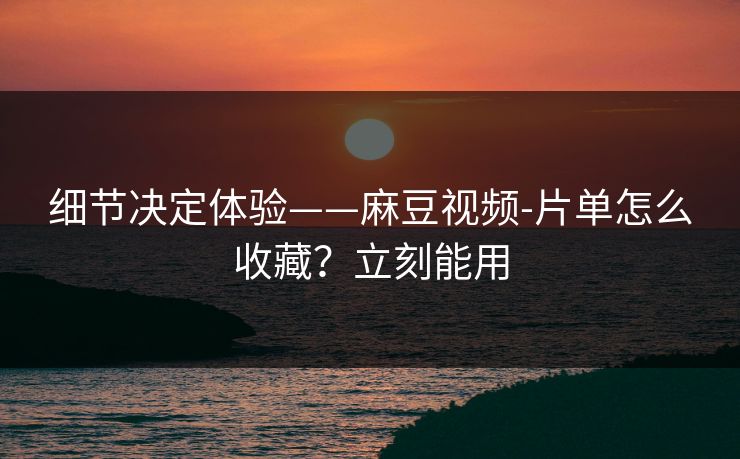 细节决定体验——麻豆视频-片单怎么收藏？立刻能用