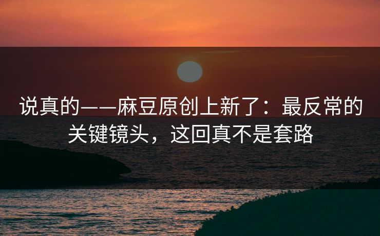 说真的——麻豆原创上新了：最反常的关键镜头，这回真不是套路