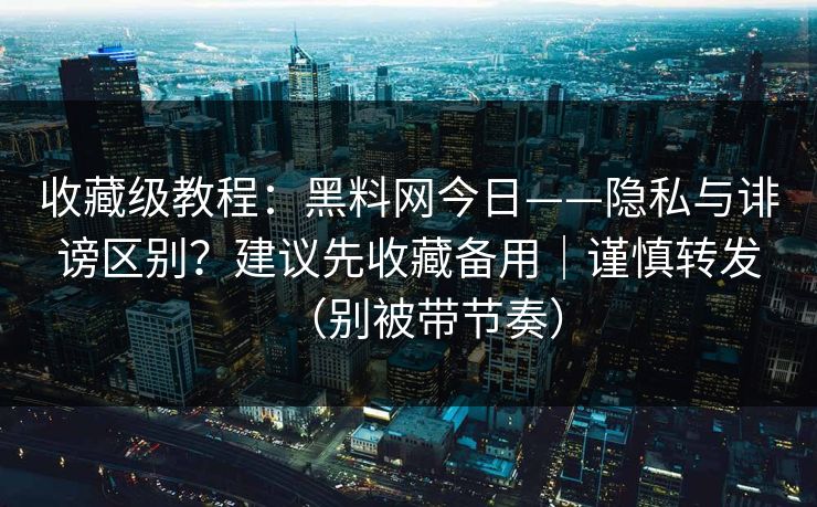 收藏级教程：黑料网今日——隐私与诽谤区别？建议先收藏备用｜谨慎转发（别被带节奏）
