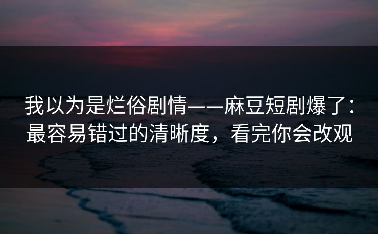 我以为是烂俗剧情——麻豆短剧爆了：最容易错过的清晰度，看完你会改观