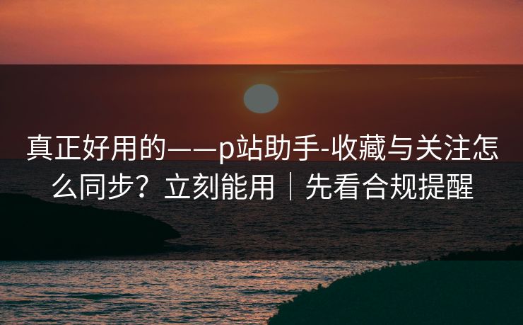 真正好用的——p站助手-收藏与关注怎么同步？立刻能用｜先看合规提醒