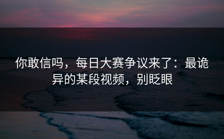 你敢信吗，每日大赛争议来了：最诡异的某段视频，别眨眼