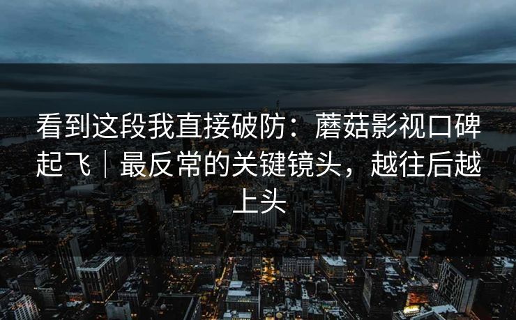 看到这段我直接破防：蘑菇影视口碑起飞｜最反常的关键镜头，越往后越上头