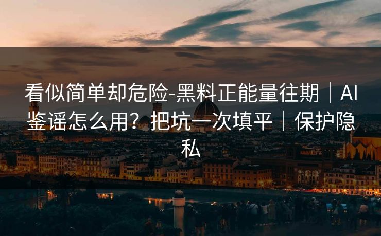 看似简单却危险-黑料正能量往期｜AI鉴谣怎么用？把坑一次填平｜保护隐私