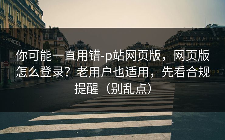 你可能一直用错-p站网页版，网页版怎么登录？老用户也适用，先看合规提醒（别乱点）