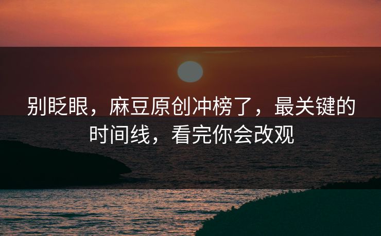 别眨眼，麻豆原创冲榜了，最关键的时间线，看完你会改观