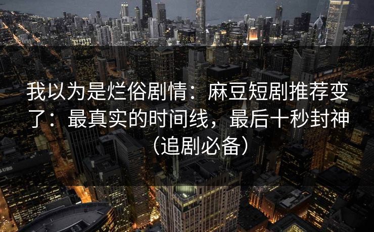 我以为是烂俗剧情：麻豆短剧推荐变了：最真实的时间线，最后十秒封神（追剧必备）