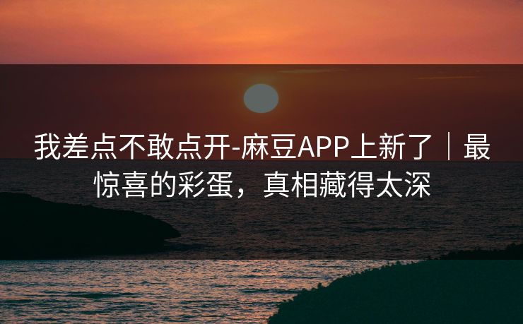 我差点不敢点开-麻豆APP上新了｜最惊喜的彩蛋，真相藏得太深